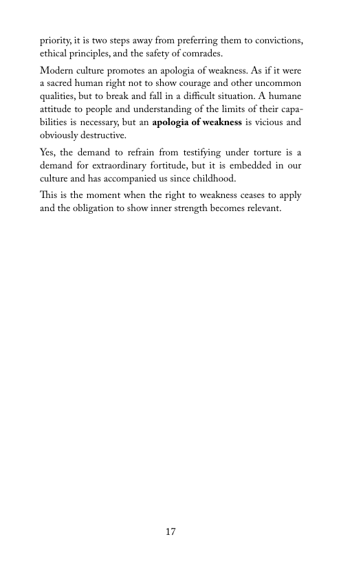 priority, it is two steps away from preferring them to convictions, ethical principles, and the safety of comrades.  Modern culture promotes an apologia of weakness. As if it were a sacred human right not to show courage and other uncommon qualities, but to break and fall in a difficult situation. A humane attitude to people and understanding of the limits of their capa- bilities is necessary, but an apologia of weakness is vicious and obviously destructive.  Yes, the demand to refrain from testifying under torturc is a demand for extraordinary fortitude, but it is embedded in our culture and has accompanied us since childhood.  ‘This is the moment when the right to weakness ceases to apply and the obligation to show inner strength becomes relevant.  17 